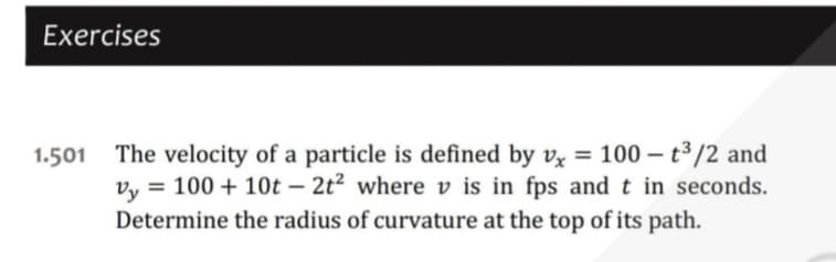 Exercises
1.501 The velocity of a particle is defined by vx = 100-t³/2 and
Vy = 100+ 10t2t² where v is in fps and t in seconds.
Determine the radius of curvature at the top of its path.