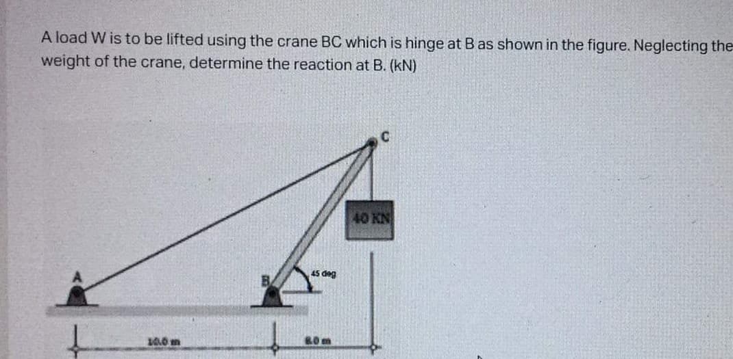 A load W is to be lifted using the crane BC which is hinge at B as shown in the figure. Neglecting the
weight of the crane, determine the reaction at B. (kN)
C
40 KN
45 deg
10.0m
