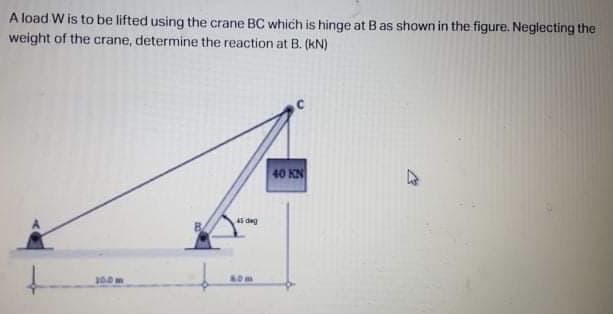 A load W is to be lifted using the crane BC which is hinge at B as shown in the figure. Neglecting the
weight of the crane, determine the reaction at B. (kN)
40 KN
AS dg
80m
100
