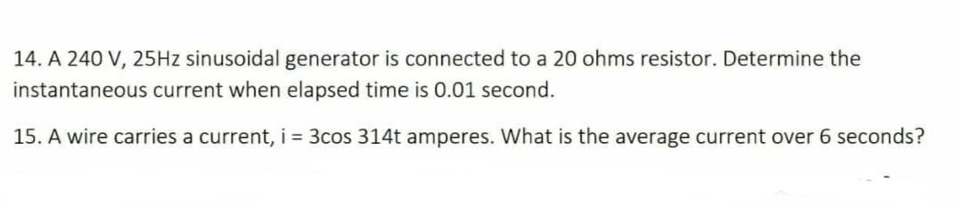 14. A 240 V, 25HZ sinusoidal generator is connected to a 20 ohms resistor. Determine the
instantaneous current when elapsed time is 0.01 second.
15. A wire carries a current, i = 3cos 314t amperes. What is the average current over 6 seconds?
