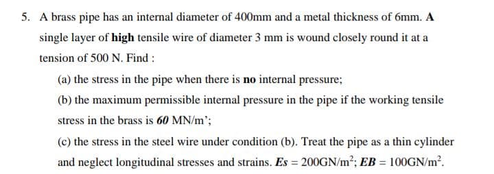 5. A brass pipe has an internal diameter of 400mm and a metal thickness of 6mm. A
single layer of high tensile wire of diameter 3 mm is wound closely round it at a
tension of 500 N. Find :
(a) the stress in the pipe when there is no internal pressure;
(b) the maximum permissible internal pressure in the pipe if the working tensile
stress in the brass is 60 MN/m';
(c) the stress in the steel wire under condition (b). Treat the pipe as a thin cylinder
and neglect longitudinal stresses and strains. Es = 200GN/m2; EB = 100GN/m?.
