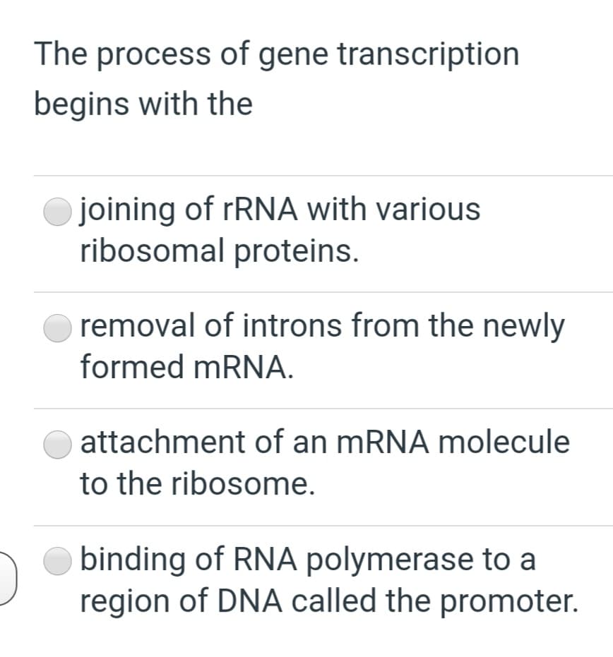 The process of gene transcription
begins with the
joining of rRNA with various
ribosomal proteins.
removal of introns from the newly
formed mRNA.
attachment of an MRNA molecule
to the ribosome.
binding of RNA polymerase to a
region of DNA called the promoter.
