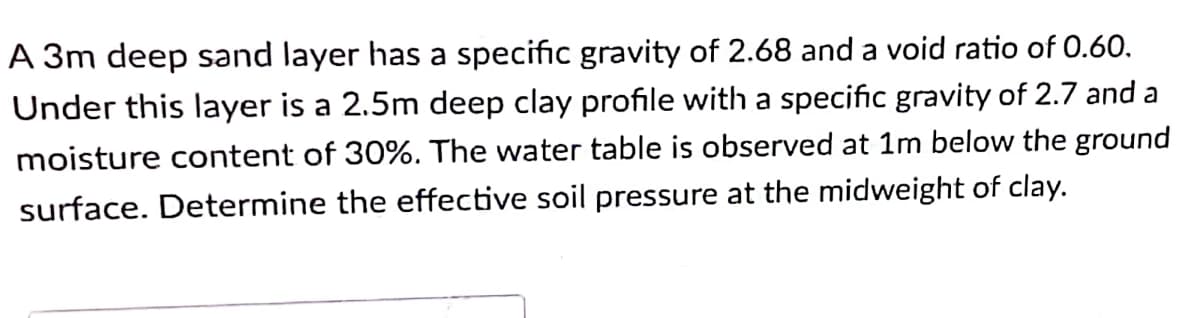 A 3m deep sand layer has a specific gravity of 2.68 and a void ratio of O.60.
Under this layer is a 2.5m deep clay profile with a specific gravity of 2.7 and a
moisture content of 30%. The water table is observed at 1m below the ground
surface. Determine the effective soil pressure at the midweight of clay.
