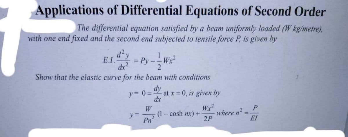 Applications of Differential Equations of Second Order
The differential equation satisfied by a beam uniformly loaded (W kg/metre),
with one end fixed and the second end subjected to tensile force P, is given by
d'y
E.I.
Ру
Wx?
dx?
Show that the elastic curve for the beam with conditions
dy
y= 0 = at x = 0, is given by
dx
W
(1 – cosh nx) +
Wx
where n?
2P
2
EI
Pn?
