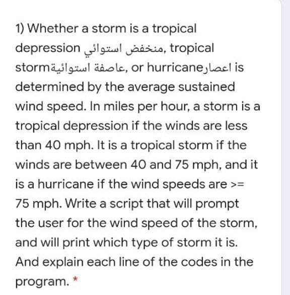 1) Whether a storm is a tropical
depression lgzol jaisis, tropical
stormäslgul äole, or hurricane,lacl is
determined by the average sustained
wind speed. In miles per hour, a storm is a
tropical depression if the winds are less
than 40 mph. It is a tropical storm if the
winds are between 40 and 75 mph, and it
is a hurricane if the wind speeds are >=
75 mph. Write a script that will prompt
the user for the wind speed of the storm,
and will print which type of storm it is.
And explain each line of the codes in the
program.
