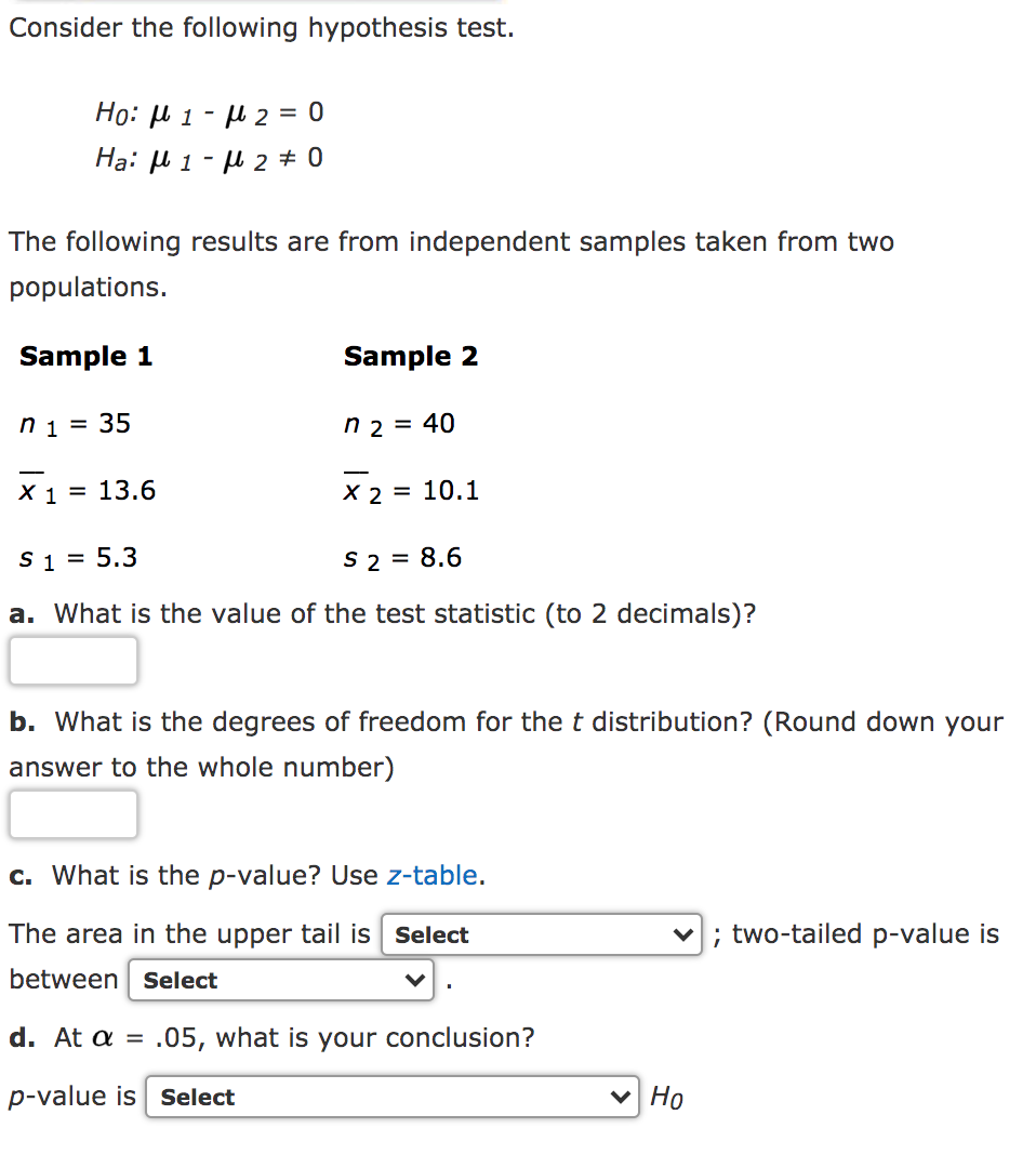 Consider the following hypothesis test.
Ho: u 1 - µ 2 = 0
Hạ: µ 1 - µ 2 ± 0
The following results are from independent samples taken from two
populations.
Sample 1
Sample 2
ni = 35
n 2 = 40
X 1 = 13.6
X 2 = 10.1
S 1 = 5.3
S 2 = 8.6
a. What is the value of the test statistic (to 2 decimals)?
b. What is the degrees of freedom for thet distribution? (Round down your
answer to the whole number)
c. What is the p-value? Use z-table.
The area in the upper tail is Select
; two-tailed p-value is
between select
d. At a = .05, what is your conclusion?
p-value is Select
v Ho
