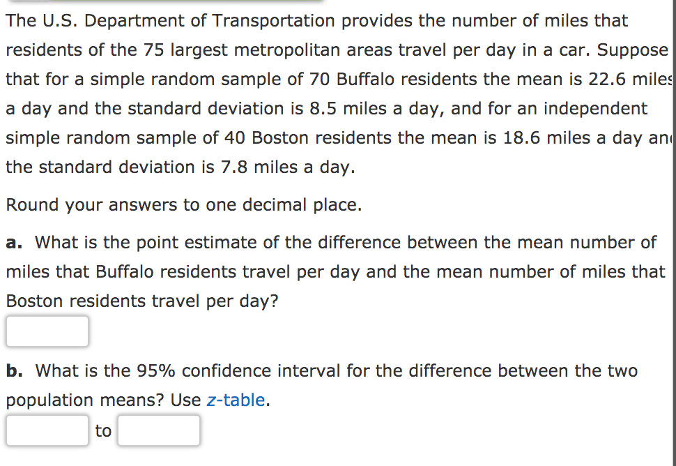 The U.S. Department of Transportation provides the number of miles that
residents of the 75 largest metropolitan areas travel per day in a car. Suppose
that for a simple random sample of 70 Buffalo residents the mean is 22.6 miles
a day and the standard deviation is 8.5 miles a day, and for an independent
simple random sample of 40 Boston residents the mean is 18.6 miles a day an
the standard deviation is 7.8 miles a day.
Round your answers to one decimal place.
a. What is the point estimate of the difference between the mean number of
miles that Buffalo residents travel per day and the mean number of miles that
Boston residents travel per day?
b. What is the 95% confidence interval for the difference between the two
population means? Use z-table.
to
