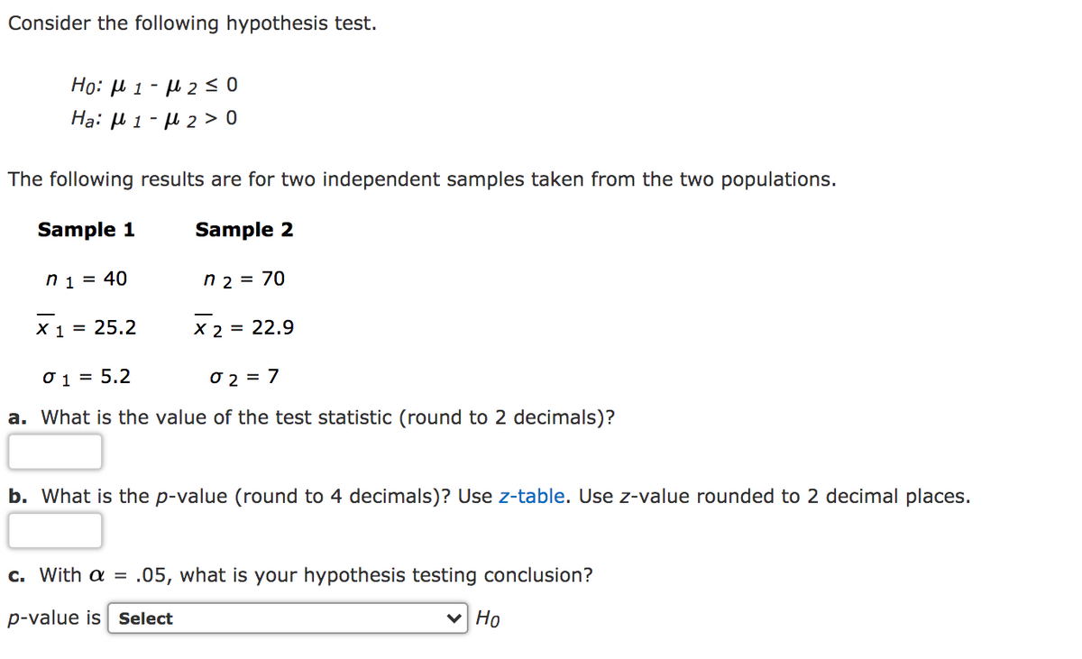 Consider the following hypothesis test.
Ho: µ 1 - l 2 < 0
Ha: u 1 - H 2 > 0
The following results are for two independent samples taken from the two populations.
Sample 1
Sample 2
n 1 = 40
n 2 = 70
X 1 = 25.2
X 2 = 22.9
Ở 1 = 5.2
O 2 = 7
a. What is the value of the test statistic (round to 2 decimals)?
b. What is the p-value (round to 4 decimals)? Use z-table. Use z-value rounded to 2 decimal places.
c. With a = .05, what is your hypothesis testing conclusion?
p-value is sSelect
V Ho
