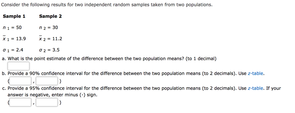 Consider the following results for two independent random samples taken from two populations.
Sample 1
Sample 2
n 1 = 50
n 2 = 30
X 1 = 13.9
X 2 = 11.2
O 1 = 2,4
O 2 = 3.5
a. What is the point estimate of the difference between the two population means? (to 1 decimal)
b. Provide a 90% confidence interval for the difference between the two population means (to 2 decimals). Use z-table.
c. Provide a 95% confidence interval for the difference between the two population means (to 2 decimals). Use z-table. If your
answer is negative, enter minus (-) sign.
