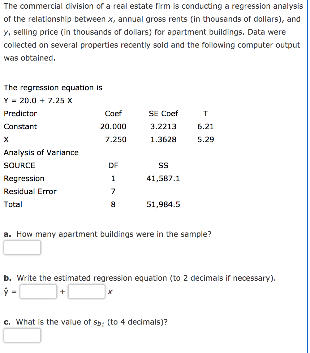 The commercial division of a real estate firm is conducting a regression analysis
of the relationship between x, annual gross rents (in thousands of dollars), and
y, selling price (in thousands of dollars) for apartment buildings. Data were
collected on several properties recently sold and the following computer output
was obtained.
The regression equation is
Y = 20.0 + 7.25 X
Predictor
Сoef
SE Coef
Constant
20.000
3.2213
6.21
7.250
1.3628
5.29
Analysis of Variance
SOURCE
DF
SS
Regression
1
41,587.1
Residual Error
7
Total
8
51,984.5
a. How many apartment buildings were in the sample?
b. Write the estimated regression equation (to 2 decimals if necessary).
+
c. What is the value of sb1 (to 4 decimals)?
