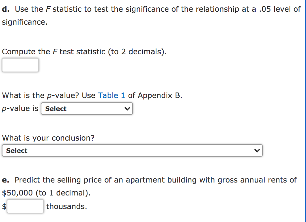 d. Use the F statistic to test the significance of the relationship at a .05 level of
significance.
Compute the F test statistic (to 2 decimals).
What is the p-value? Use Table 1 of Appendix B.
p-value is Select
What is your conclusion?
Select
e. Predict the selling price of an apartment building with gross annual rents of
$50,000 (to 1 decimal).
$
thousands.
