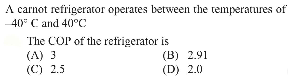 A carnot refrigerator operates between the temperatures of
-40° C and 40°C
The COP of the refrigerator is
(А) 3
(С) 2.5
(В) 2.91
(D) 2.0
