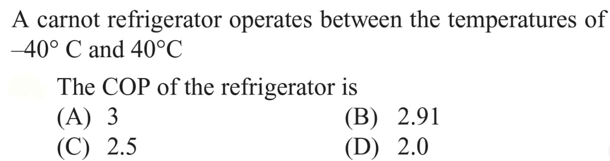 A carnot refrigerator operates between the temperatures of
-40° C and 40°C
The COP of the refrigerator is
(A) 3
(С) 2.5
(В) 2.91
(D) 2.0
