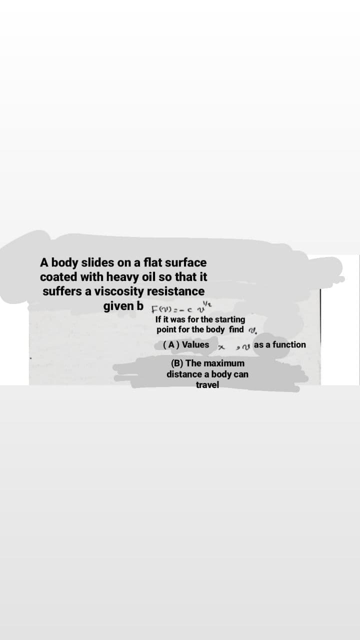 A body slides on a flat surface
coated with heavy oil so that it
suffers a viscosity resistance
given b Fm:-cv
If it was for the starting
point for the body find .
(A) Values
u as a function
(B) The maximum
distance a body can
travel
