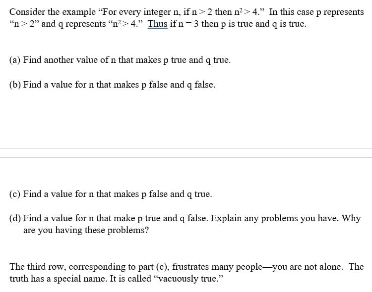 Consider the example "For every integer n, if n>2 then n2> 4." In this case p represents
“n> 2" and q represents “n?> 4." Thus if n= 3 then p is true and q is true.
(a) Find another value of n that makes p true and q true.
(b) Find a value for n that makes p false and q false.
(c) Find a value for n that makes p false and q true.
(d) Find a value for n that make p true and q false. Explain any problems you have. Why
are you having these problems?
The third row, corresponding to part (c), frustrates many people-you are not alone. The
truth has a special name. It is called “vacuously true."
