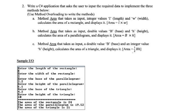 2. Write a C# application that asks the uscr to input the required data to implement the thrce
methods below:
(Use Method Overloading to write the methods)
a Method Area that takes as input, integer values T (length) and "w (width).
calculates the area of a rectangle, and displays it [Area = Ixw]
b. Method Area that takes as input, double values 'B' (base) and 'h' (height),
calculates the arca of a parallelogram, and displays it. [Arca = B x h]
c. Method Area that takes as input, a double value "B' (base) and an integer value
*h' (height), calculates the area of a triangle, and displays it [Area =Bh]
Sample /O
Enter the length of the rectang le:
Enter the width of the rectangle:
3
Enter the base of the parallelogran:
3.2
Enter the height of the parallelogran:
6.1
Enter the base of the triangle:
4.2
Enter the he ight of the triangle:
18
********
The area of the rectangle is 24
The area of the parallelogran is 19.52
The area of the triangle is 21
**********
