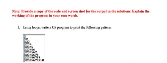 Note: Provide a copy of the code and screen shot for the output in the solutions. Explain the
working of the program in your own words.
1. Using loops, write a C# program to print the following pattem.
12
123
1234
12345
123456
123456?
12345678
123456789
12345678910
