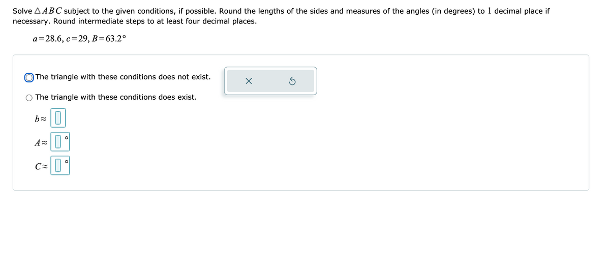 Solve AABC subject to the given conditions, if possible. Round the lengths of the sides and measures of the angles (in degrees) to 1 decimal place if
necessary. Round intermediate steps to at least four decimal places.
a=28.6, c=
29, B=63.2°
O The triangle with these conditions does not exist.
The triangle with these conditions does exist.
A=||
