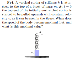 Pr4. A vertical spring of stiffness k is atta-
ched to the top of a block of mass m. At t = 0
the top end of the initially unstretched spring is
started to be pulled upwards with constant velo-
city v, as it can be seen in the figure. When does
the speed of the body become maximal first, and
what is this maximal value?
