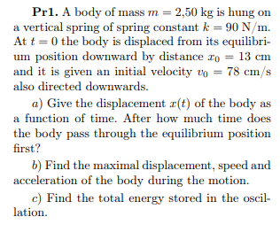 Pr1. A body of mass m = 2,50 kg is hung on
a vertical spring of spring constant k = 90 N/m.
At t = 0 the body is displaced from its equilibri-
um position downward by distance ro = 13 cm
and it is given an initial velocity vo = 78 cm/s
also directed downwards.
a) Give the displacement r(t) of the body as
a function of time. After how much time does
the body pass through the equilibrium position
first?
b) Find the maximal displacement, speed and
acceleration of the body during the motion.
c) Find the total energy stored in the oscil-
lation.
