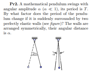 Pr2. A mathematical pendulum swings with
angular amplitude a (a « 1), its period is T.
By what factor does the period of the pendu-
lum change if it is suddenly surrounded by two
perfectly elastic walls (see figure)? The walls are
arranged symmetrically, their angular distance
is a.
20
