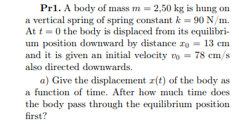 Pr1. A body of mass m = 2,50 kg is hung on
a vertical spring of spring constant k = 90 N/m.
At t = 0 the body is displaced from its equilibri-
um position downward by distance ro = 13 cm
and it is given an initial velocity vo = 78 cm/s
also directed downwards.
a) Give the displacement r(t) of the body as
a function of time. After how much time does
the body pass through the equilibrium position
first?
