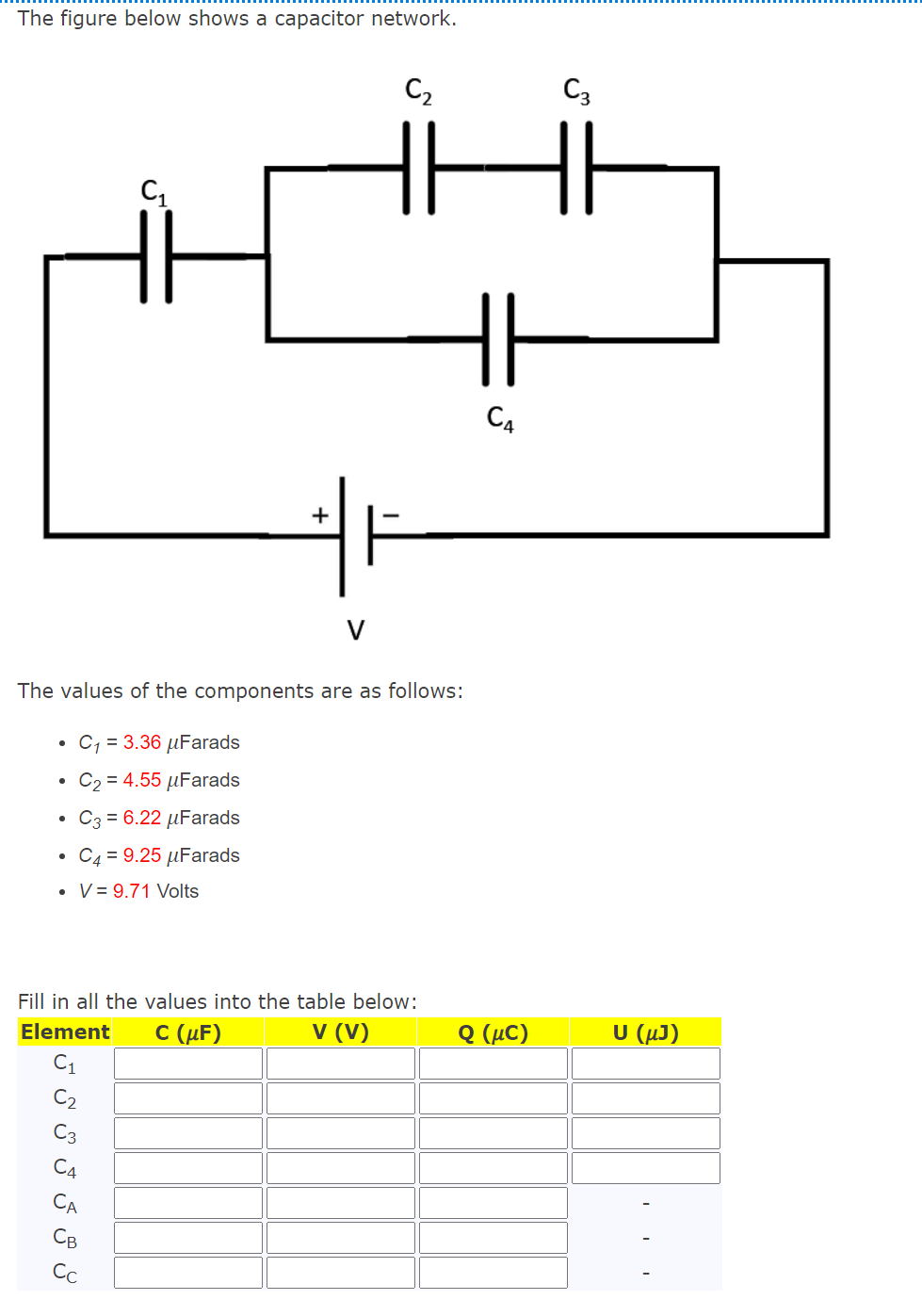 The figure below shows a capacitor network.
C2
C3
C4
V
The values of the components are as follows:
• C, = 3.36 µFarads
C2 = 4.55 µFarads
• C3 = 6.22 µFarads
C4 = 9.25 µFarads
• V = 9.71 Volts
Fill in all the values into the table below:
C (μF)
V (V)
Q (μC)
υ (μ)
Element
C2
C3
C4
CA
Св
