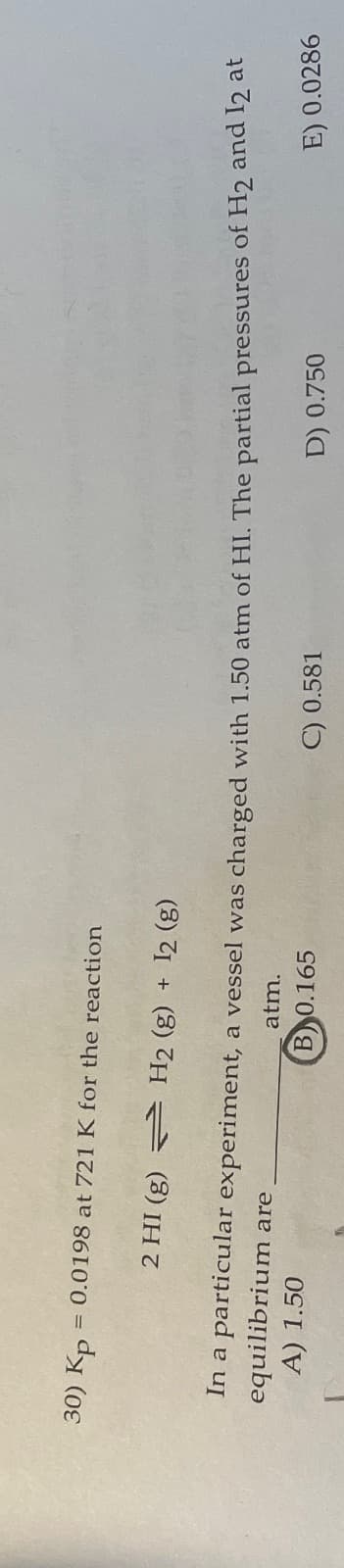 30) Kp = 0.0198 at 721 K for the reaction
2 HI (g) H2 (g) + 12 (g)
experiment, a vessel was charged with 1.50 atm of HI. The partial pressures of H2 and 12 at
atm.
B 0.165
C) 0.581
E) 0.0286
In a particular
equilibrium are
A) 1.50
D) 0.750