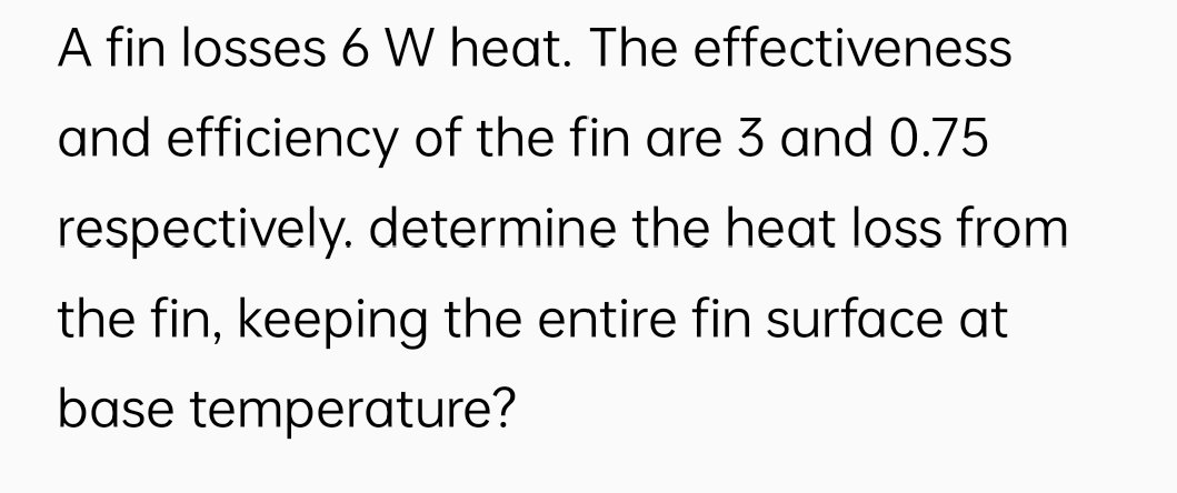 A fin losses 6 W heat. The effectiveness
and efficiency of the fin are 3 and 0.75
respectively. determine the heat loss from
the fin, keeping the entire fin surface at
base temperature?