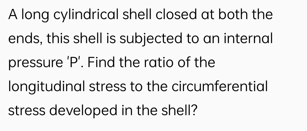 A long cylindrical shell closed at both the
ends, this shell is subjected to an internal
pressure 'P'. Find the ratio of the
longitudinal stress to the circumferential
stress developed in the shell?