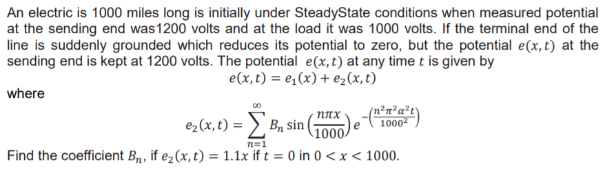 An electric is 1000 miles long is initially under SteadyState conditions when measured potential
at the sending end was1200 volts and at the load it was 1000 volts. If the terminal end of the
line is suddenly grounded which reduces its potential to zero, but the potential e(x,t) at the
sending end is kept at 1200 volts. The potential e(x,t) at any time t is given by
e(x, t) = e¡(x) + e2(x,t)
where
(n2πzaHt`
10002
e2(x, t) = > B, sin
100
n=1
Find the coefficient Bn, if e2(x, t) = 1.1x if t = 0 in 0 < x < 1000.
