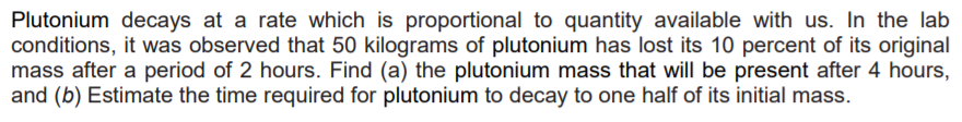 Plutonium decays at a rate which is proportional to quantity available with us. In the lab
conditions, it was observed that 50 kilograms of plutonium has lost its 10 percent of its original
mass after a period of 2 hours. Find (a) the plutonium mass that will be present after 4 hours,
and (b) Estimate the time required for plutonium to decay to one half of its initial mass.

