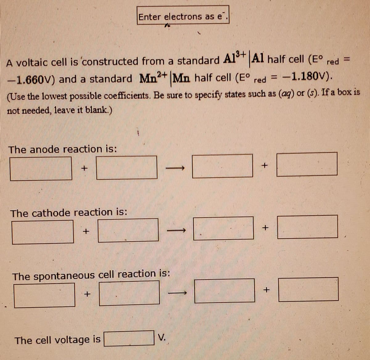 Enter electrons as e
A voltaic cell is constructed from a standard Al Al half cell (E° =
2+
red
1.660V) and a standard Mn* Mn half cell (E° red
= -1.180V).
(Use the lowest possible coefficients. Be sure to specify states such as (aq) or (s). If a box is
not needed, leave it blank.)
The anode reaction is:
The cathode reaction is:
The spontaneous cell reaction is:
The cell voltage is
V.
