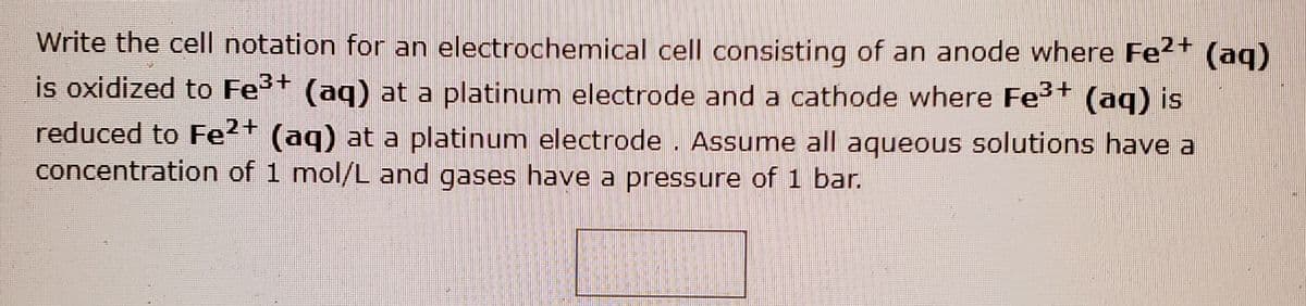 Write the cell notation for an electrochemical cell consisting of an anode where Fe?+ (aq)
is oxidized to Fe+ (aq) at a platinum electrode and a cathode where Fe (aq) is
reduced to Fe2+ (aq) at a platinum electrode . Assume all aqueous solutions have a
concentration of 1 mol/L and gases have a pressure of 1 bar.
