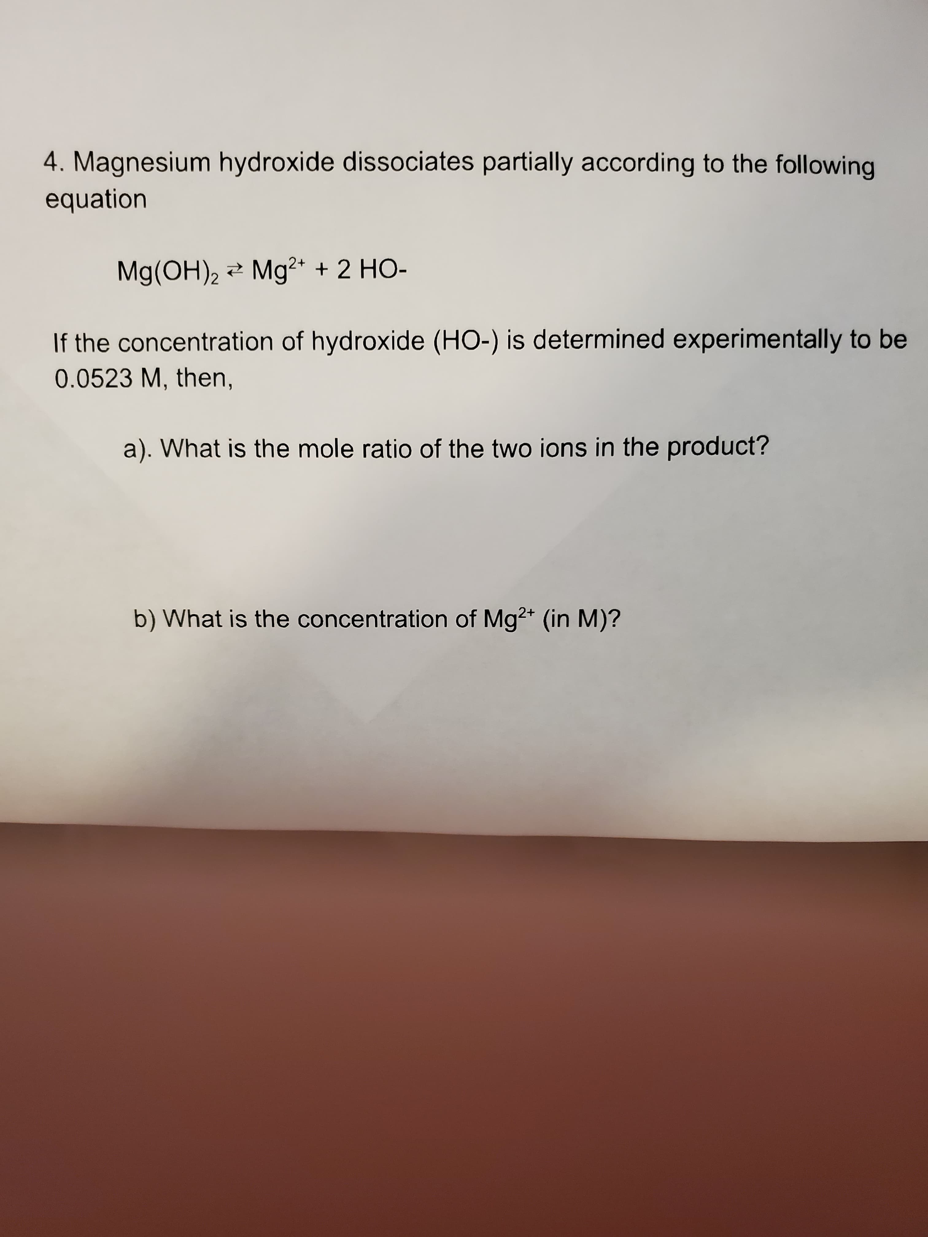 4. Magnesium hydroxide dissociates partially according to the following
equation
Mg(OH), 2 Mg2+ + 2 HO-
If the concentration of hydroxide (HO-) is determined experimentally to be
0.0523 M, then,
a). What is the mole ratio of the two ions in the product?
b) What is the concentration of Mg2* (in M)?

