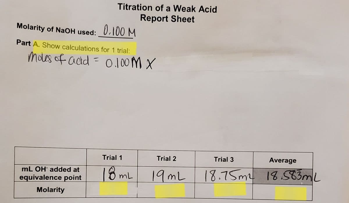 Titration of a Weak Acid
Report Sheet
Molarity of NaOH used:
0.100 M
Part A. Show calculations for 1 trial:
Moles of acd = 0.100M X
%3D
Trial 1
Trial 2
Trial 3
Average
18ml
18.75ML 18.ST3ML
mL OH added at
19ML
equivalence point
Molarity
