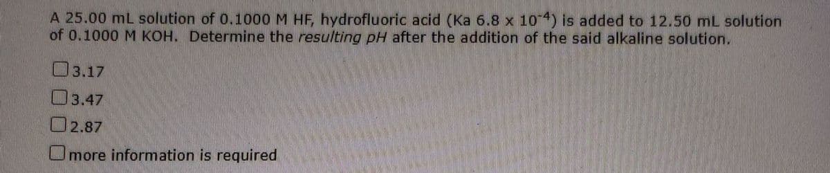 A 25.00 mL solution of 0.1000 M HF, hydrofluoric acid (Ka 6.8 x 104) is added to 12.50 mL solution
of 0.1000 M KOH. Determine the resulting pH after the addition of the said alkaline solution.
3.17
3.47
O2.87
Omore information is required
