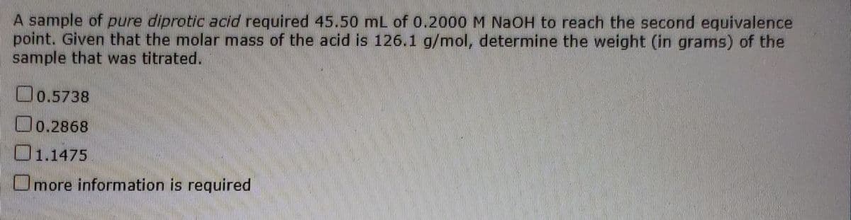 A sample of pure diprotic acid required 45.50 mL of 0.2000M NAOH to reach the second equivalence
point. Given that the molar mass of the acid is 126.1 g/mol, determine the weight (in grams) of the
sample that was titrated.
Oo.5738
Oo.2868
O1.1475
Omore information is required
