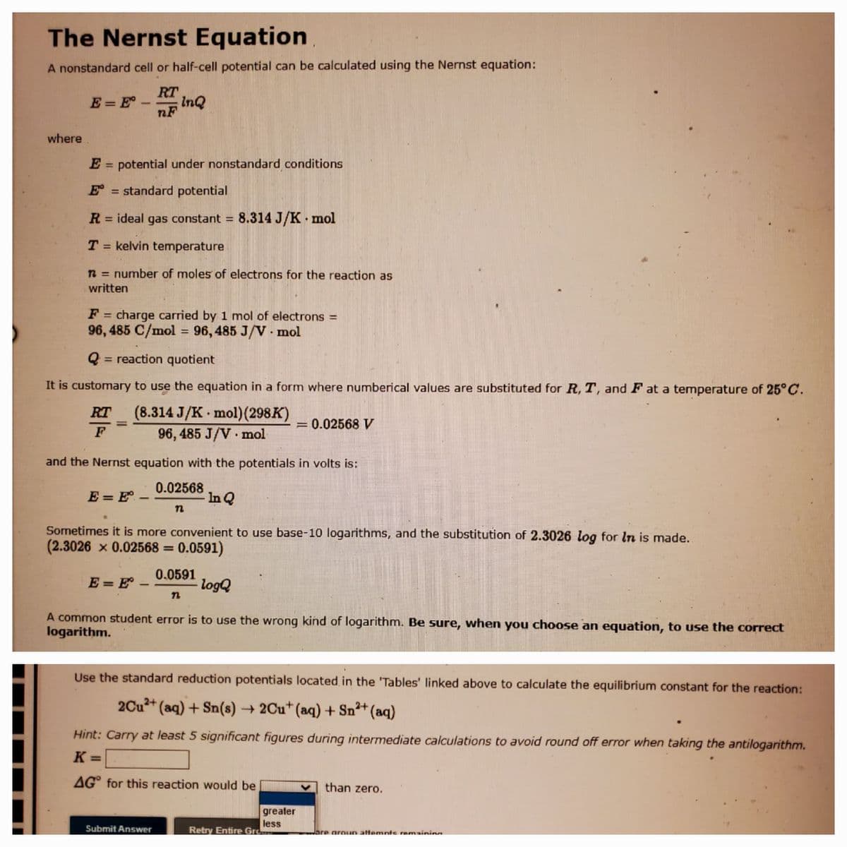 The Nernst Equation
A nonstandard cell or half-cell potential can be calculated using the Nernst equation:
RT
InQ
nF
E = E°
-
where
E = potential under nonstandard conditions
%3D
E = standard potential
R = ideal gas constant = 8.314 J/K mol
%3D
T = kelvin temperature
n = number of moles of electrons for the reaction as
written
F = charge carried by 1 mol of electrons =
%3D
96, 485 C/mol = 96, 485 J/V mol
%3D
Q = reaction quotient
%3D
It is customary to use the equation in a form where numberical values are substituted for R, T, and F at a temperature of 25°C.
(8.314 J/K mol)(298K)
96, 485 J/V mol
RT
= 0.02568 V
%3D
and the Nernst equation with the potentials in volts is:
0.02568
In Q
E = E -
n
Sometimes it is more convenient to use base-10 logarithms, and the substitution of 2.3026 log for In is made.
(2.3026 x 0.02568 =
0.0591)
%3D
0.0591
logQ
E = E° –
A common student error is to use the wrong kind of logarithm. Be sure, when you choose an equation, to use the correct
logarithm.
Use the standard reduction potentials located in the 'Tables' linked above to calculate the equilibrium constant for the reaction:
2Cu2+ (aq) + Sn(s) 2Cu* (aq) + Sn2+ (aq)
Hint: Carry at least 5 significant figures during intermediate calculations to avoid round off error when taking the antilogarithm.
K =
AG° for this reaction would be
than zero.
greater
less
Retry Entire Gre
Submit Answer
Jare groun attemnts remaining
