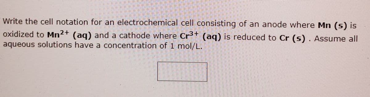 Write the cell notation for an electrochemical cell consisting of an anode where Mn (s) is
oxidized to Mn2+ (ag) and a cathode where Crt (aq) is reduced to Cr (s) . Assume all
aqueous solutions have a concentration of 1 mol/L.
