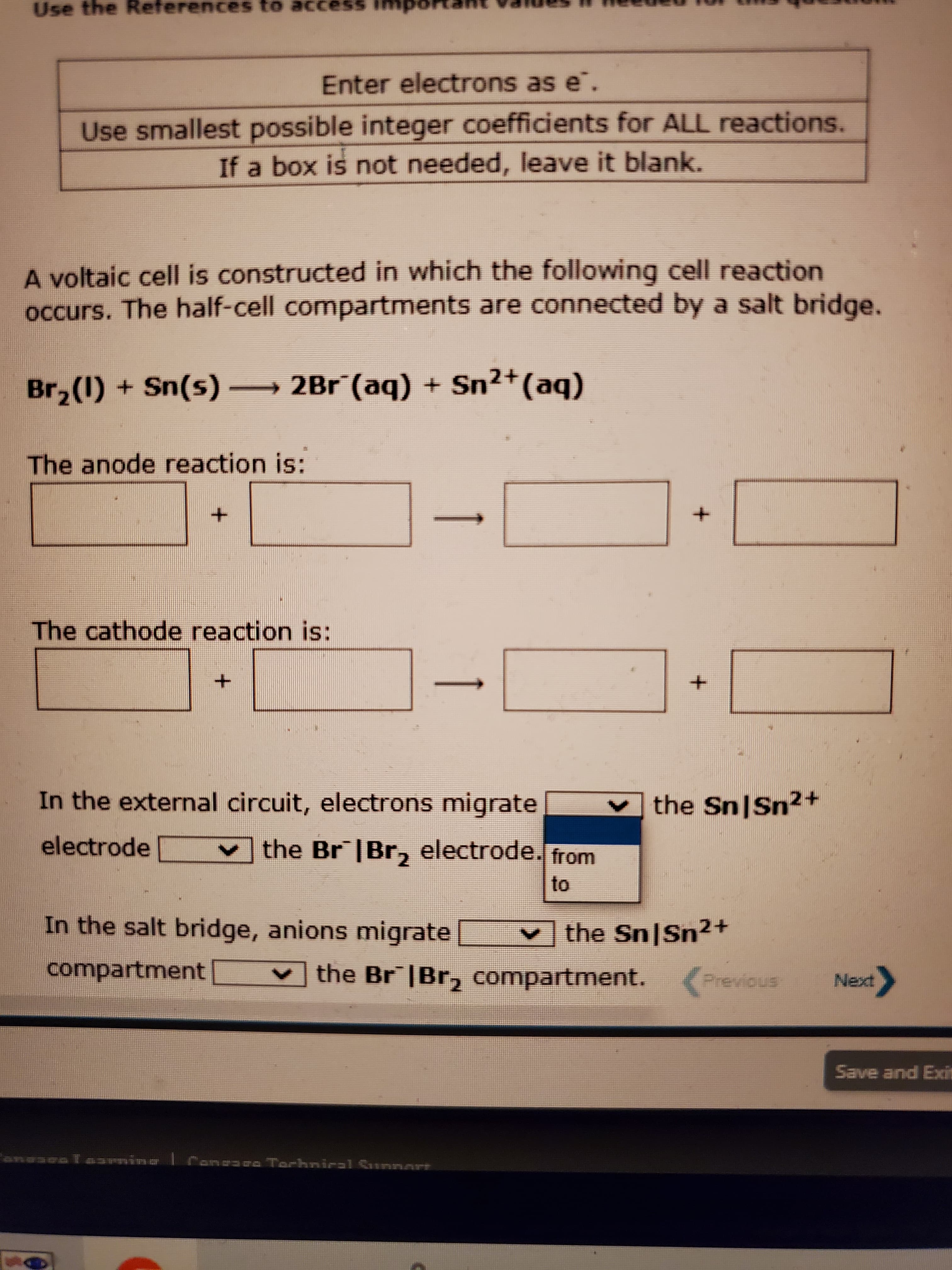 Use the
References to access
Enter electrons as e.
Use smallest possible integer coefficients for ALL reactions.
If a box is not needed, leave it blank.
A voltaic cell is constructed in which the following cell reaction
occurs. The half-cell compartments are connected by a salt bridge.
Br,(1) + Sn(s) → 2Br (aq) + Sn2+(aq)
The anode reaction is:
The cathode reaction is:
-
In the external circuit, electrons migrate
the SnISn2+
electrode
the Br |Br, electrode. from
to
In the salt bridge, anions migrate
the Sn Sn²+
compartment
Vthe Br |Br, compartment. (Previous
Tarhnical Sunnart
