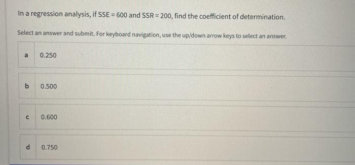 In a regression analysis, if SSE = 600 and SSR = 200, find the coefficient of determination.
Select an answer and submit. For keyboard navigation, use the up/down arrow keys to select an answer.
a
0.250
0.500
0.600
0.750
P.
