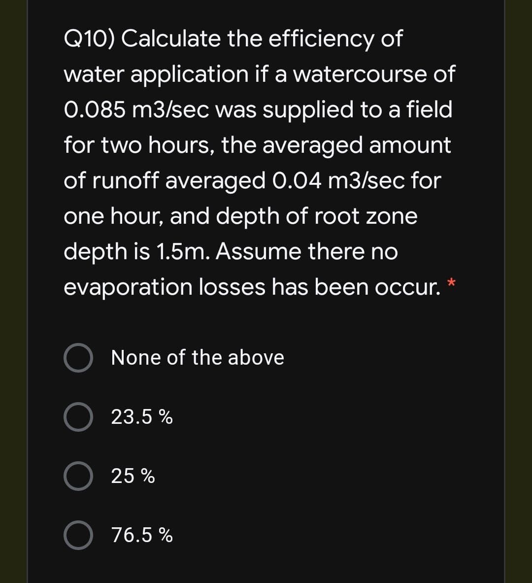 Q10) Calculate the efficiency of
water application if a watercourse of
0.085 m3/sec was supplied to a field
for two hours, the averaged amount
of runoff averaged 0.04 m3sec for
one hour, and depth of root zone
depth is 1.5m. Assume there no
evaporation losses has been occur.
None of the above
23.5 %
O 25 %
76.5 %
