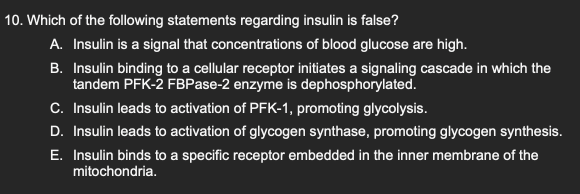 10. Which of the following statements regarding insulin is false?
A. Insulin is a signal that concentrations of blood glucose are high.
B. Insulin binding to a cellular receptor initiates a signaling cascade in which the
tandem PFK-2 FBPase-2 enzyme is dephosphorylated.
C. Insulin leads to activation of PFK-1, promoting glycolysis.
D. Insulin leads to activation of glycogen synthase, promoting glycogen synthesis.
E. Insulin binds to a specific receptor embedded in the inner membrane of the
mitochondria.