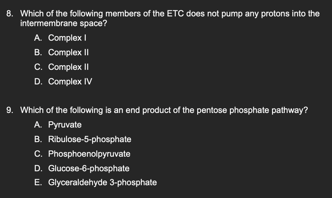 8. Which of the following members of the ETC does not pump any protons into the
intermembrane space?
A. Complex I
B. Complex II
C. Complex II
D. Complex IV
9. Which of the following is an end product of the pentose phosphate pathway?
A. Pyruvate
B. Ribulose-5-phosphate
C. Phosphoenolpyruvate
D. Glucose-6-phosphate
E. Glyceraldehyde 3-phosphate