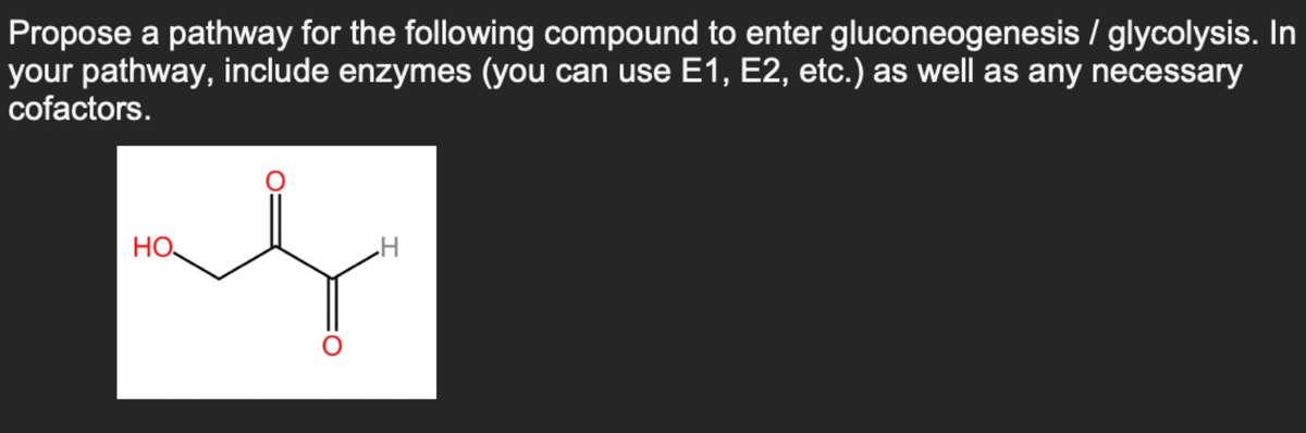 Propose a pathway for the following compound to enter gluconeogenesis / glycolysis. In
your pathway, include enzymes (you can use E1, E2, etc.) as well as any necessary
cofactors.
HO
H