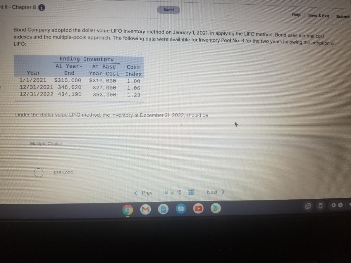 nt II - Chapter 8
Saved
Hølp
Save & Exit
Submit
Bond Company adopted the dollar-value LIFO inventory method on January 1, 2021. In applying the LIFO method, Bond uses internal cost
indexes and the multiple-pools approach. The following data were available for Inventory Pool No. 3 for the two years following the adoption of
LIFO:
Ending Inventory
At Year-
Cost
Index
At Base
Year
End
Year Cost
$310, 000
12/31/2021 346,620
12/31/2022 434,190
1/1/2021
$310,000
1.00
327, 000
1.06
353,000
1.23
Under the dollar-value LIF0 method, the inventory at December 31, 2022, should be
Multiple Choice
O $354,020.
< Prev
8 of 15
Next >
