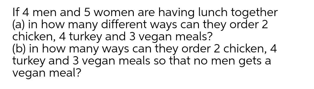 If 4 men and 5 women are having lunch together
(a) in how many different ways can they order 2
chicken, 4 turkey and 3 vegan meals?
(b) in how many ways can they order 2 chicken, 4
turkey and 3 vegan meals so that no men gets a
vegan meal?

