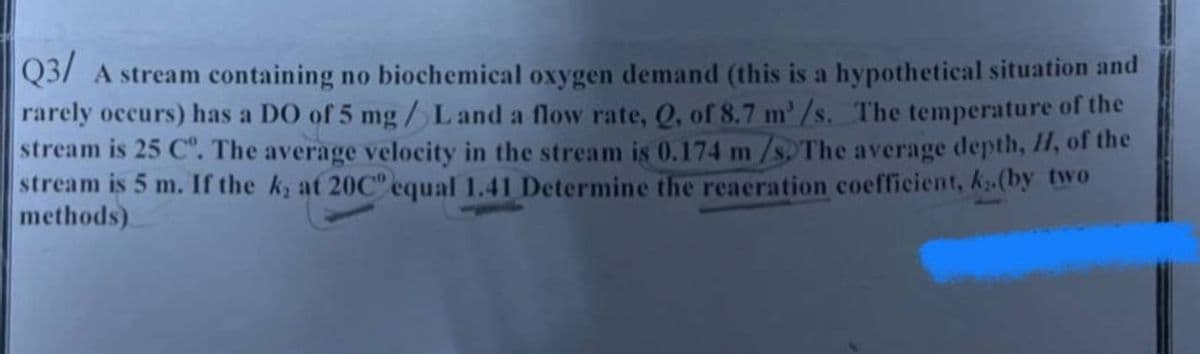 Q3/A stream containing no biochemical oxygen demand (this is a hypothetical situation and
rarely occurs) has a DO of 5 mg/L and a flow rate, Q, of 8.7 m³/s. The temperature of the
stream is 25 C°. The average velocity in the stream is 0.174 m/s. The average depth, H, of the
stream is 5 m. If the k, at 20C° equal 1.41 Determine the reaeration coefficient, k.(by two
methods)