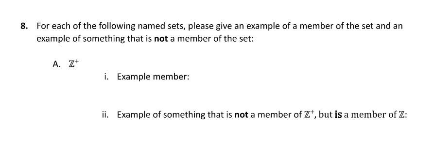 8. For each of the following named sets, please give an example of a member of the set and an
example of something that is not a member of the set:
A. Z+
i. Example member:
ii. Example of something that is not a member of Z*, but is a member of Z:
